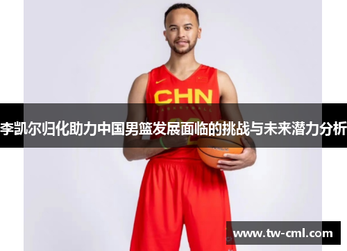 李凯尔归化助力中国男篮发展面临的挑战与未来潜力分析