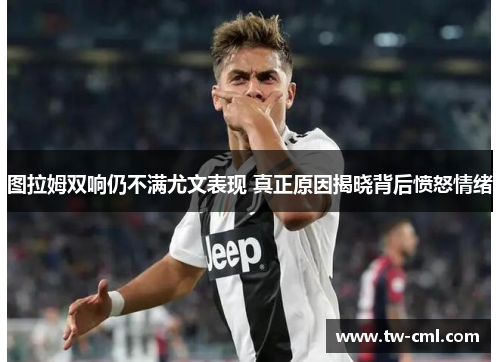 图拉姆双响仍不满尤文表现 真正原因揭晓背后愤怒情绪