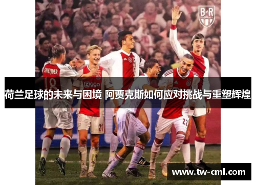 荷兰足球的未来与困境 阿贾克斯如何应对挑战与重塑辉煌